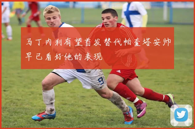 马丁内利有望首发替代帕奎塔安帅早已看好他的表现