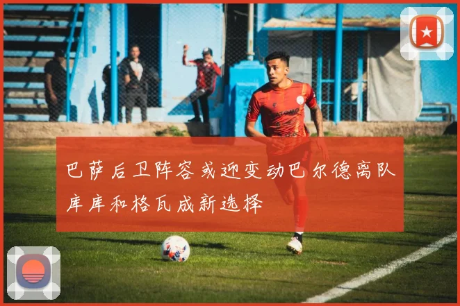 巴萨后卫阵容或迎变动巴尔德离队库库和格瓦成新选择