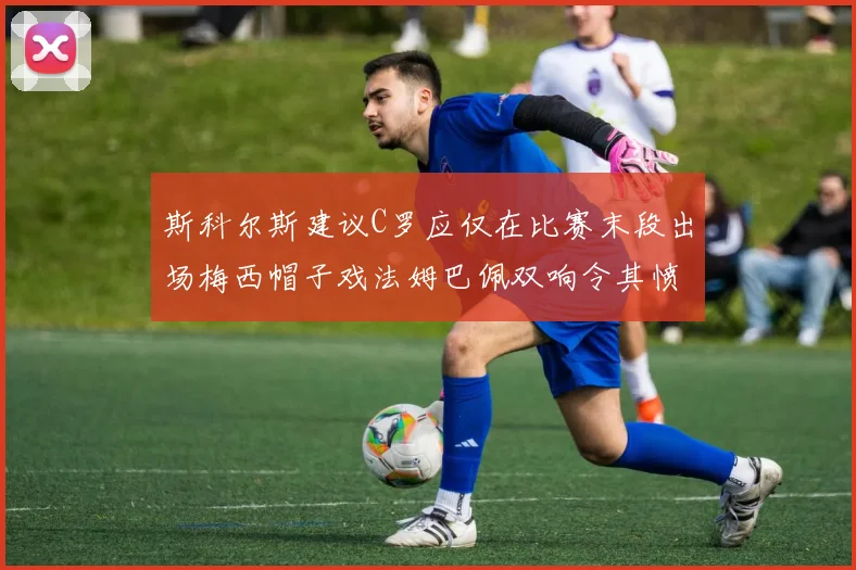 斯科尔斯建议C罗应仅在比赛末段出场梅西帽子戏法姆巴佩双响令其愤怒