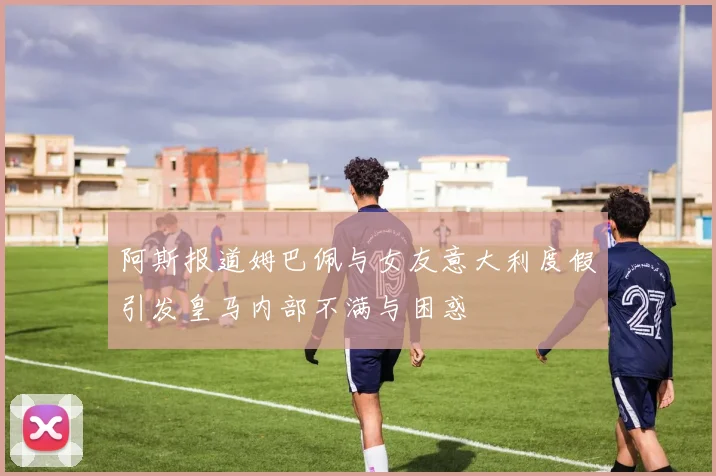 阿斯报道姆巴佩与女友意大利度假引发皇马内部不满与困惑