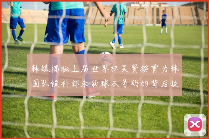 韩媒揭秘上届世界杯吴贤揆曾为韩国队候补却未获球衣号码的背后故事