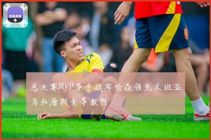 总决赛MVP争夺战布伦森领先文班亚马和唐斯竞争激烈