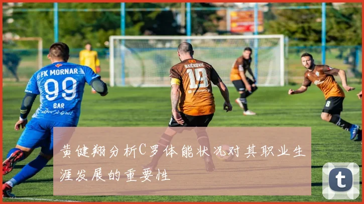 黄健翔分析C罗体能状况对其职业生涯发展的重要性