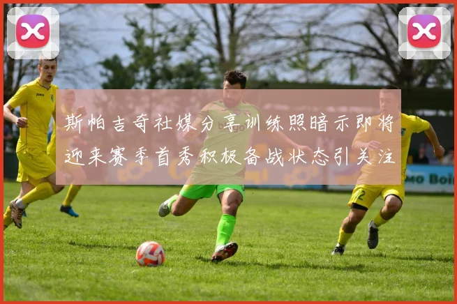 斯帕吉奇社媒分享训练照暗示即将迎来赛季首秀积极备战状态引关注