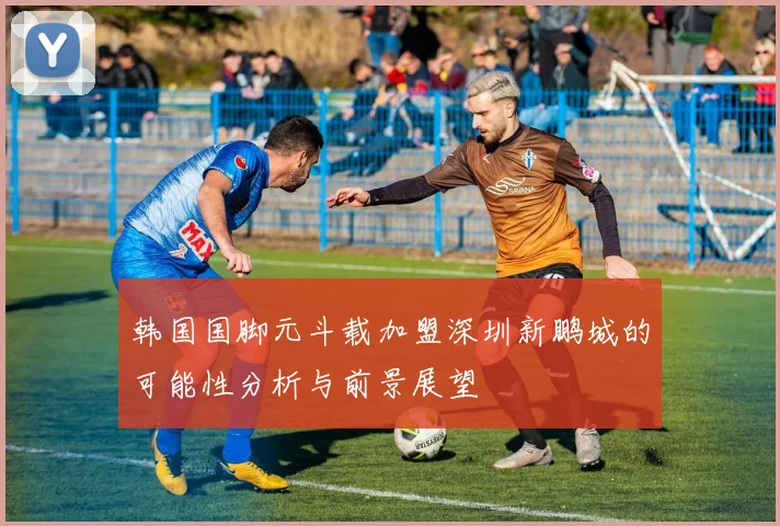 韩国国脚元斗载加盟深圳新鹏城的可能性分析与前景展望