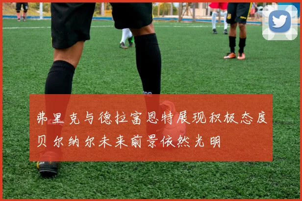 弗里克与德拉富恩特展现积极态度贝尔纳尔未来前景依然光明