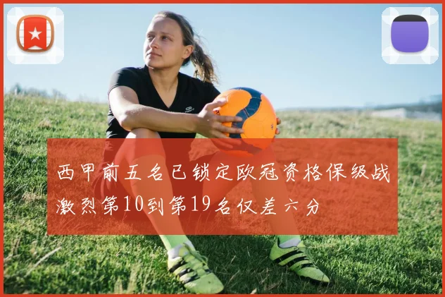 西甲前五名已锁定欧冠资格保级战激烈第10到第19名仅差六分