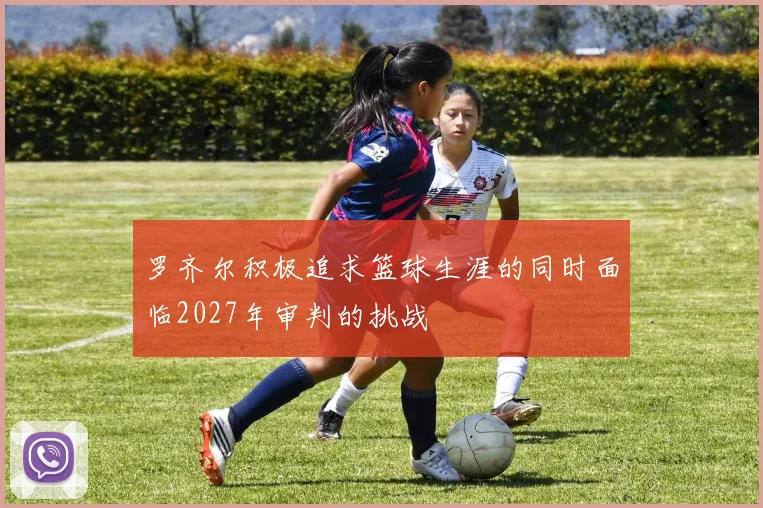 罗齐尔积极追求篮球生涯的同时面临2027年审判的挑战