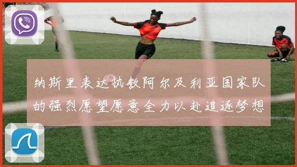 纳斯里表达执教阿尔及利亚国家队的强烈愿望愿意全力以赴追逐梦想