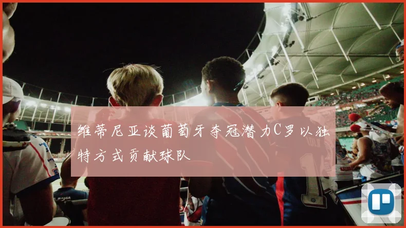 维蒂尼亚谈葡萄牙夺冠潜力C罗以独特方式贡献球队